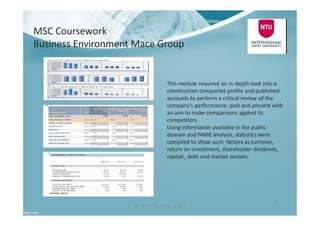 MSC Coursework
Business Environment Mace Group
Ben North - Portfolio of Work
9
This module required an in-depth look into a
construction companies profile and published
accounts to perform a critical review of the
company’s performance; past and present with
an aim to make comparisons against its
competitors.
Using information available in the public
domain and FAME analysis, statistics were
compiled to show such factors as turnover,
return on investment, shareholder dividends,
capital , debt and market sectors.
 