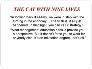 THE CAT WITH NINE LIVES
“In looking back it seems, we were in step with the
turning in the economy… The truth is, it all just
happened. In hindsight, you can call it strategy.”
“What management education does is provide you
a perspective. But it doesn’t force you to work for
anybody else. It’s an education degree, that’s all.”
 