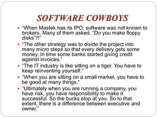SOFTWARE COWBOYS
 “When Mastek has its IPO, software was not known to
brokers. Many of them asked, “Do you make floppy
disks’?!”
 “The other strategy was to divide the project into
many micro steps so that every delivery gets some
money. In time some banks started giving credit
against invoices.”
 “The IT industry is like sitting on a tiger. You have to
keep reinventing yourself.”
 “When you are sitting on a small market, you have to
be good at many things.”
 “Ultimately when you are running a company, you
have risk, you have responsibility to make it
successful. So the bucks stop at you. So to that
extent, there is a difference between executive and
owner.”
 