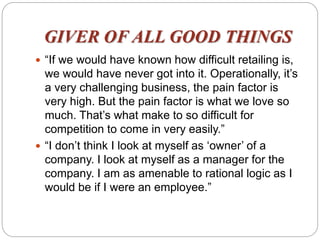 GIVER OF ALL GOOD THINGS
 “If we would have known how difficult retailing is,
we would have never got into it. Operationally, it’s
a very challenging business, the pain factor is
very high. But the pain factor is what we love so
much. That’s what make to so difficult for
competition to come in very easily.”
 “I don’t think I look at myself as ‘owner’ of a
company. I look at myself as a manager for the
company. I am as amenable to rational logic as I
would be if I were an employee.”
 