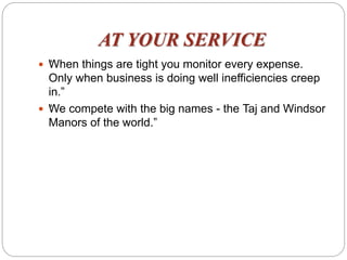 AT YOUR SERVICE
 “When things are tight you monitor every expense.
Only when business is doing well inefficiencies creep
in.”
 “We compete with the big names - the Taj and Windsor
Manors of the world.”
 