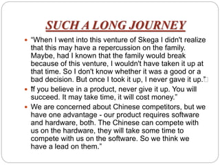 SUCH A LONG JOURNEY
 “When I went into this venture of Skega I didn't realize
that this may have a repercussion on the family.
Maybe, had I known that the family would break
because of this venture, I wouldn't have taken it up at
that time. So I don't know whether it was a good or a
bad decision. But once I took it up, I never gave it up.””
 “If you believe in a product, never give it up. You will
succeed. It may take time, it will cost money.”
 We are concerned about Chinese competitors, but we
have one advantage - our product requires software
and hardware, both. The Chinese can compete with
us on the hardware, they will take some time to
compete with us on the software. So we think we
have a lead on them.”
 