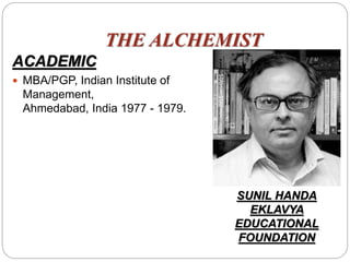 THE ALCHEMIST
ACADEMIC
 MBA/PGP, Indian Institute of
Management,
Ahmedabad, India 1977 - 1979.
SUNIL HANDA
EKLAVYA
EDUCATIONAL
FOUNDATION
 