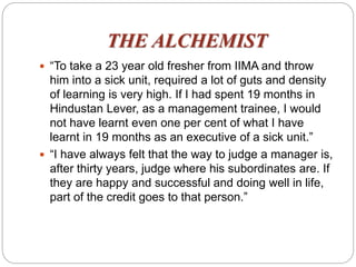 THE ALCHEMIST
 “To take a 23 year old fresher from IIMA and throw
him into a sick unit, required a lot of guts and density
of learning is very high. If I had spent 19 months in
Hindustan Lever, as a management trainee, I would
not have learnt even one per cent of what I have
learnt in 19 months as an executive of a sick unit.”
 “I have always felt that the way to judge a manager is,
after thirty years, judge where his subordinates are. If
they are happy and successful and doing well in life,
part of the credit goes to that person.”
 