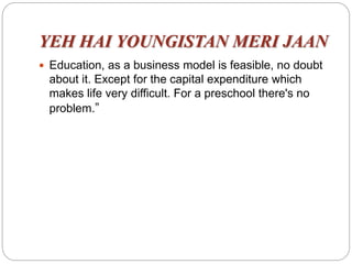 YEH HAI YOUNGISTAN MERI JAAN
 Education, as a business model is feasible, no doubt
about it. Except for the capital expenditure which
makes life very difficult. For a preschool there's no
problem.”
 