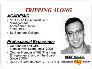 TRIPPING ALONG
ACADEMIC
 MBA/PGP, Indian Institute of
Management,
Ahmedabad, India
1990- 1992.
 St. Stephens College,
Professional Experience
 Co Founder and CEO
at makemytrip.com, India -2000
 Charter Member of TiE (The Indus
Entrepreneurs) and on the Board
(since 2006)
 Head - IT Infrastructure(YES BANK)
DEEP KALRA
 