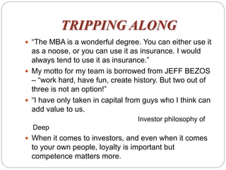 TRIPPING ALONG
 “The MBA is a wonderful degree. You can either use it
as a noose, or you can use it as insurance. I would
always tend to use it as insurance.”
 My motto for my team is borrowed from JEFF BEZOS
– “work hard, have fun, create history. But two out of
three is not an option!”
 “I have only taken in capital from guys who I think can
add value to us.
Investor philosophy of
Deep
 When it comes to investors, and even when it comes
to your own people, loyalty is important but
competence matters more.
 