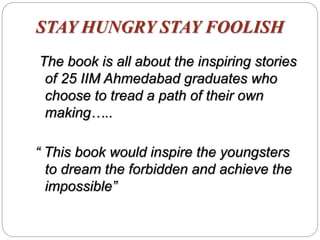 STAY HUNGRY STAY FOOLISH
The book is all about the inspiring stories
of 25 IIM Ahmedabad graduates who
choose to tread a path of their own
making…..
“ This book would inspire the youngsters
to dream the forbidden and achieve the
impossible”
 