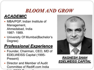 BLOOM AND GROW
ACADEMIC
 MBA/PGP, Indian Institute of
Management,
Ahmedabad, India
1987- 1989.
 University Of Mumbai(Bachelor’s
Degree)
Professional Experience
 Founder, Chairman, CEO, MD of
EDELWEISS Capital (1995-
Present)
 Director and Member of Audit
Committee of Rediff.com India
RASHESH SHAH
EDELWEISS CAPITAL
 