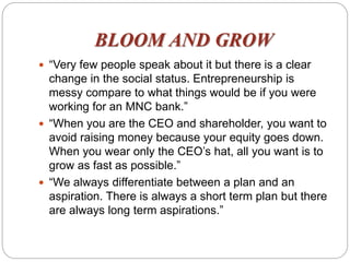 BLOOM AND GROW
 “Very few people speak about it but there is a clear
change in the social status. Entrepreneurship is
messy compare to what things would be if you were
working for an MNC bank.”
 “When you are the CEO and shareholder, you want to
avoid raising money because your equity goes down.
When you wear only the CEO’s hat, all you want is to
grow as fast as possible.”
 “We always differentiate between a plan and an
aspiration. There is always a short term plan but there
are always long term aspirations.”
 