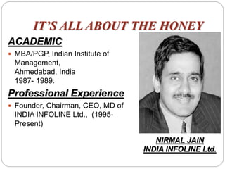 IT’S ALL ABOUT THE HONEY
ACADEMIC
 MBA/PGP, Indian Institute of
Management,
Ahmedabad, India
1987- 1989.
Professional Experience
 Founder, Chairman, CEO, MD of
INDIA INFOLINE Ltd., (1995-
Present)
NIRMAL JAIN
INDIA INFOLINE Ltd.
 