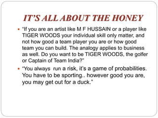 IT’S ALL ABOUT THE HONEY
 “If you are an artist like M F HUSSAIN or a player like
TIGER WOODS your individual skill only matter, and
not how good a team player you are or how good
team you can build. The analogy applies to business
as well. Do you want to be TIGER WOODS, the golfer
or Captain of Team India?”
 “You always run a risk, it’s a game of probabilities.
You have to be sporting.. however good you are,
you may get out for a duck.”
 