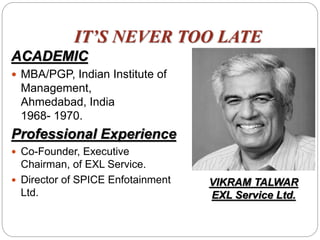 IT’S NEVER TOO LATE
ACADEMIC
 MBA/PGP, Indian Institute of
Management,
Ahmedabad, India
1968- 1970.
Professional Experience
 Co-Founder, Executive
Chairman, of EXL Service.
 Director of SPICE Enfotainment
Ltd.
VIKRAM TALWAR
EXL Service Ltd.
 