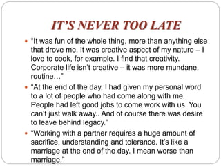 IT’S NEVER TOO LATE
 “It was fun of the whole thing, more than anything else
that drove me. It was creative aspect of my nature – I
love to cook, for example. I find that creativity.
Corporate life isn’t creative – it was more mundane,
routine…”
 “At the end of the day, I had given my personal word
to a lot of people who had come along with me.
People had left good jobs to come work with us. You
can’t just walk away.. And of course there was desire
to leave behind legacy.”
 “Working with a partner requires a huge amount of
sacrifice, understanding and tolerance. It’s like a
marriage at the end of the day. I mean worse than
marriage.”
 