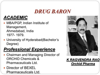 DRUG BARON
ACADEMIC
 MBA/PGP, Indian Institute of
Management,
Ahmedabad, India
1977- 1979.
 University of Hyderabad(Bachelor’s
Degree)
Professional Experience
 Chairman and Managing Director of
ORCHID Chemicals &
Pharmaceuticals Ltd.
 Director of BEXEL
Pharmaceuticals Ltd.
K RAGVENDRA RAO
Orchid Pharma
 