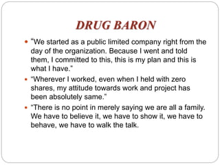DRUG BARON
 “We started as a public limited company right from the
day of the organization. Because I went and told
them, I committed to this, this is my plan and this is
what I have.”
 “Wherever I worked, even when I held with zero
shares, my attitude towards work and project has
been absolutely same.”
 “There is no point in merely saying we are all a family.
We have to believe it, we have to show it, we have to
behave, we have to walk the talk.
 