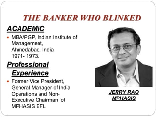 THE BANKER WHO BLINKED
ACADEMIC
 MBA/PGP, Indian Institute of
Management,
Ahmedabad, India
1971- 1973.
Professional
Experience
 Former Vice President,
General Manager of India
Operations and Non-
Executive Chairman of
MPHASIS BFL
JERRY RAO
MPHASIS
 
