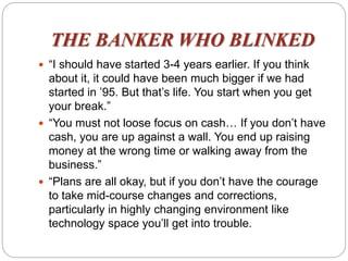 THE BANKER WHO BLINKED
 “I should have started 3-4 years earlier. If you think
about it, it could have been much bigger if we had
started in ’95. But that’s life. You start when you get
your break.”
 “You must not loose focus on cash… If you don’t have
cash, you are up against a wall. You end up raising
money at the wrong time or walking away from the
business.”
 “Plans are all okay, but if you don’t have the courage
to take mid-course changes and corrections,
particularly in highly changing environment like
technology space you’ll get into trouble.
 