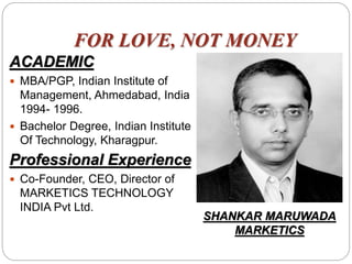 FOR LOVE, NOT MONEY
ACADEMIC
 MBA/PGP, Indian Institute of
Management, Ahmedabad, India
1994- 1996.
 Bachelor Degree, Indian Institute
Of Technology, Kharagpur.
Professional Experience
 Co-Founder, CEO, Director of
MARKETICS TECHNOLOGY
INDIA Pvt Ltd.
SHANKAR MARUWADA
MARKETICS
 