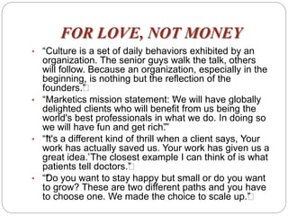 FOR LOVE, NOT MONEY
• “Culture is a set of daily behaviors exhibited by an
organization. The senior guys walk the talk, others
will follow. Because an organization, especially in the
beginning, is nothing but the reflection of the
founders.””
• “Marketics mission statement: “We will have globally
delighted clients who will benefit from us being the
world's best professionals in what we do. In doing so
we will have fun and get rich”.”
• ““It's a different kind of thrill when a client says, ‘Your
work has actually saved us. Your work has given us a
great idea.’The closest example I can think of is what
patients tell doctors.””
• ““Do you want to stay happy but small or do you want
to grow? These are two different paths and you have
to choose one. We made the choice to scale up.””
 