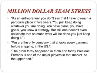 MILLION DOLLAR SEAM STRESS
• ““As an entrepreneur you don't say that ‘I have to reach a
particular place in five years.’You just keep doing
whatever you are doing. You have plans, you have
goals, you know a strategy. But still one doesn't even
anticipate that so much work will be done…you just keep
doing it.””
• ““We are the only company that checks every garment
before shipping, in the US.””
• “The prom foray happened in 1996 and today Precious
Formals is one of the major players in that market. At
the upper end.”
 