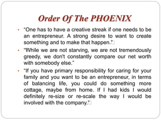Order Of The PHOENIX
• “One has to have a creative streak if one needs to be
an entrepreneur. A strong desire to want to create
something and to make that happen.””
• ““While we are not starving, we are not tremendously
greedy, we don't constantly compare our net worth
with somebody else.”
• “If you have primary responsibility for caring for your
family and you want to be an entrepreneur, in terms
of balancing life, you could do something more
cottage, maybe from home. If I had kids I would
definitely re-size or re-scale the way I would be
involved with the company.””
 