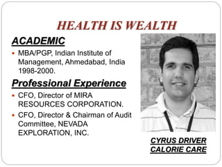 HEALTH IS WEALTH
ACADEMIC
 MBA/PGP, Indian Institute of
Management, Ahmedabad, India
1998-2000.
Professional Experience
 CFO, Director of MIRA
RESOURCES CORPORATION.
 CFO, Director & Chairman of Audit
Committee, NEVADA
EXPLORATION, INC.
CYRUS DRIVER
CALORIE CARE
 