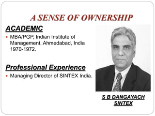 A SENSE OF OWNERSHIP
ACADEMIC
 MBA/PGP, Indian Institute of
Management, Ahmedabad, India
1970-1972.
Professional Experience
 Managing Director of SINTEX India.
S B DANGAYACH
SINTEX
 