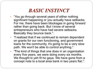 BASIC INSTINCT
• “You go through several years of either nothing
significant happening or you actually have setbacks.
For me, there have been blockages in going forward
rather than going back. But I know of several
entrepreneurs who have had severe setbacks.
Basically they bounce back.””
• ““I realized that if we continued to remain dependent
on grants for our own functioning, and government
loans for the community, it's going to be a very slow
path. We won't be able to control anything.””
• ““The kind of things that one does in an organisation
every five years, we were doing every six months.
We thought ki yeh fit ho gaya. We have gone from a
concept note to a local area bank in two years flat.””
 