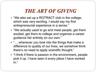 THE ART OF GIVING
 “We also set up a ROTRACT club in the college,
which was very exciting. I would say my first
entrepreneurial experience in a sense.”
 “We actually used to go and meet people, get them
excited, get them to college and organize a career
guidance fair entirely on our own.”
 “… whenever you look into the things that make a
difference to quality of our lives, we somehow think
there’s no need to apply scientific thought.”
 “I think if there is passion in the environment, people
pick it up. I have seen it every place I have worked
in.”
 