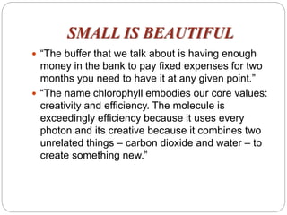 SMALL IS BEAUTIFUL
 “The buffer that we talk about is having enough
money in the bank to pay fixed expenses for two
months you need to have it at any given point.”
 “The name chlorophyll embodies our core values:
creativity and efficiency. The molecule is
exceedingly efficiency because it uses every
photon and its creative because it combines two
unrelated things – carbon dioxide and water – to
create something new.”
 