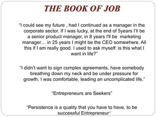 THE BOOK OF JOB
“I could see my future , had I continued as a manager in the
corporate sector. If I was lucky, at the end of 5years I’ll be
a senior product manager, in 8 years I'll be marketing
manager… in 25 years I might be the CEO somewhere. All
this if I am really good. I used to ask myself: is this what I
want in life?”
“I didn’t want to sign complex agreements, have somebody
breathing down my neck and be under pressure for
growth. I was comfortable, leading an uncomplicated life.”
“Entrepreneurs are Seekers”
“Persistence is a quality that you have to have, to be
successful Entrepreneur”
 