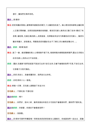 燙手，讓我們先喝杯茶吧。


麗紗：是!遵命!


旁白:奶奶和麗紗兩個人邊喝著茶邊愉快的聊天,十分鐘很快的過了。滿心期待美味餅乾出爐的兩


   人正要打開烤爐，沒想到透過烤箱的玻璃窗，看到百花餅人竟然自己動了起來! 變成了有


   表情、會眨眼、充滿生氣的餅人。烘烤過後，色澤看起來呈均勻焦糖色的百花餅人，雖然外


   觀非常龐大，卻很善良。問題是奶奶和麗紗完全不了解它,所以嚇得放聲尖叫…。


麗紗、奶奶：啊!啊!鬼呀!

旁白: 過了一會，飽受驚嚇的兩人心情稍微平復下來。看著烤箱內輕輕敲著烤箱門,露出乞求眼光


   的百花餅人,奶奶忐忑不安的說…


奶 奶：麗紗,怎麼辦?我們到底該不該放它出來?放它出來,它會不會傷害我們?可是,不放它出來,


   它那樣子又怪可憐的。


麗紗：奶奶,您放心，我會保護您的，我們放它出來吧。


奶奶：好吧!那妳小心一點哦。


旁白:烤箱一打開，百花餅人趕緊跳下來並大叫


百花餅人：不要吃我! 不要吃我!


麗紗跟奶奶：咦?!


百花餅人：妳們好，我叫小新，雖然我看起來很巨大可是我不會傷害妳們，請妳們不要吃我。


麗紗跟奶奶：你發誓，你真的不會傷害我們？


百花餅人：我發誓。


麗紗：好!那你可要乖乖聽話哦！等等我和奶奶想到新生公園看花，你就跟我們一起出去，認識
 