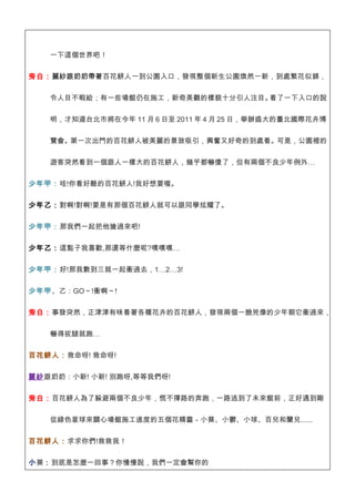 一下這個世界吧！


旁白：麗紗跟奶奶帶著百花餅人一到公園入口，發現整個新生公園煥然一新，到處繁花似錦，


   令人目不暇給；有一些場館仍在施工，新奇美觀的樣貌十分引人注目。看了一下入口的說


   明，才知道台北市將在今年 11 月 6 日至 2011 年 4 月 25 日，舉辦盛大的臺北國際花卉博


   覽會。第一次出門的百花餅人被美麗的景致吸引，興奮又好奇的到處看。可是，公園裡的


   遊客突然看到一個跟人一樣大的百花餅人，幾乎都嚇傻了，但有兩個不良少年例外…


少年甲：哇!你看好酷的百花餅人!我好想要喔。

少年乙：對啊!對啊!要是有那個百花餅人就可以跟同學炫耀了。


少年甲：那我們一起把他搶過來吧!


少年乙：這點子我喜歡,那還等什麼呢?嘿嘿嘿…


少年甲：好!那我數到三就一起衝過去，1…2…3!


少年甲、乙：GO～!衝啊～!


旁白：事發突然，正津津有味看著各種花卉的百花餅人，發現兩個一臉兇像的少年朝它衝過來，


   嚇得拔腿就跑…


百花餅人：救命呀! 救命呀!


麗紗跟奶奶：小新! 小新! 別跑呀,等等我們呀!


旁白：百花餅人為了躲避兩個不良少年，慌不擇路的奔跑，一路逃到了未來館前，正好遇到剛


   從綠色星球來關心場館施工進度的五個花精靈－小葵、小鬱、小球、百兒和蘭兒......


百花餅人：求求你們!救救我！


小葵：到底是怎麼一回事？你慢慢說，我們一定會幫你的
 