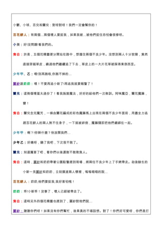 小鬱、小球、百兒和蘭兒：對呀對呀！我們一定會幫你的！


百花餅人：有兩個…兩個壞人要捉我，如果我被…被他們捉住恐怕會很慘呀。


小葵：好!沒問題!看我們的。


旁白：於是，五個花精靈便分開站在路中，想擋住兩個不良少年。沒想到兩人十分狡猾，竟然


   直接穿越草皮，繞過他們繼續追了下去，草皮上的一大片花草被踩得東倒西歪。


少年甲、乙：喂!別再跑啦,你跑不掉的…


麗紗跟奶奶：喂！不要再追小新了!再追我就要報警了！

蘭兒：這兩個壞蛋太過份了！看我施展魔法，好好的給他們一次教訓。阿咪魔亞，蘭花魔藤，


   變！


旁白：蘭兒念完魔咒，一條由蘭花編成的彩色魔藤馬上出現在兩個不良少年面前，用盡全力追


   趕百花餅人的兩人煞不住身子，一下就被絆倒，魔藤隨即把他們綑綁在一起。


少年甲：啊？!你幹什麼？快放開我們…


少年乙：好痛呀，饒了我吧，下次我不敢了。


蘭兒：知道厲害了吧，看你們以後還敢不敢欺負人。


旁白：這時，麗紗和奶奶帶著公園駐警趕到現場，將兩位不良少年上了手銬帶走。劫後餘生的


   小新一見麗紗和奶奶，立刻撲進兩人懷裡，嗚嗚咽咽的說…


百花餅人：奶奶,他們要捉我,我好害怕哦！


奶奶：乖!小新乖！沒事了，壞人已經被帶走了。


旁白：這時另外四個花精靈也趕到了，麗紗對他們說…


麗紗：謝謝你們呀！如果沒有你們幫忙，後果真的不堪設想。對了！你們好可愛呀，你們是打
 