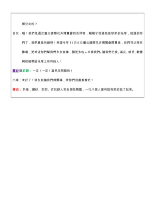 哪兒來的？


百兒：哦！我們是這次臺北國際花卉博覽會的吉祥物，剛剛才從綠色星球來到地球，就遇到你


   們了，我們真是有緣呀！希望今年 11 月 6 日臺北國際花卉博覽會開幕後，你們可以再來


   捧場，更希望你們幫我們多多宣傳，請更多的人來看我們。讓我們把愛、滿足、感恩、歡慶


   與祝福帶給地球上所有的人！


麗紗跟奶奶：一定！一定！當然沒問題啦！


小球：太好了！現在就讓我們做嚮導，帶你們到處看看吧！

旁白：於是，麗紗、奶奶、百花餅人和五個花精靈，一行八個人便有說有笑的逛了起來。
 