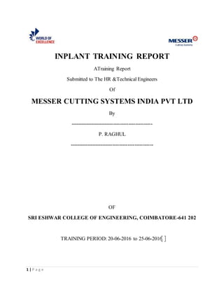 1 | P a g e
INPLANT TRAINING REPORT
ATraining Report
Submitted to The HR &Technical Engineers
Of
MESSER CUTTING SYSTEMS INDIA PVT LTD
By
------------------------------------------------
P. RAGHUL
-------------------------------------------------
OF
SRI ESHWAR COLLEGE OF ENGINEERING, COIMBATORE-641 202
TRAINING PERIOD: 20-06-2016 to 25-06-2016.
 