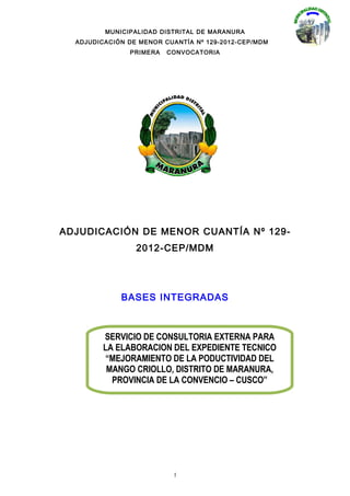 MUNICIPALIDAD DISTRITAL DE MARANURA
  ADJUDICACIÓN DE MENOR CUANTÍA Nº 129-2012-CEP/MDM
               PRIMERA   CONVOCATORIA




ADJUDICACIÓN DE MENOR CUANTÍA Nº 129-
                 2012-CEP/MDM




             BASES INTEGRADAS



         SERVICIO DE CONSULTORIA EXTERNA PARA
         LA ELABORACION DEL EXPEDIENTE TECNICO
          “MEJORAMIENTO DE LA PODUCTIVIDAD DEL
          MANGO CRIOLLO, DISTRITO DE MARANURA,
           PROVINCIA DE LA CONVENCIO – CUSCO”




                           1
 