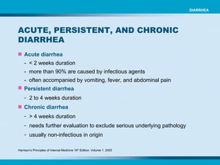 Acute diarrhea   -  < 2 weeks duration -  more than 90% are caused by infectious agents -  often accompanied by vomiting, fever, and abdominal pain Persistent diarrhea   2 to 4 weeks duration Chronic diarrhea   > 4 weeks duration needs further evaluation to exclude serious underlying pathology usually non-infectious in origin ACUTE, PERSISTENT, AND CHRONIC DIARRHEA  DIARRHEA Harrison’s Principles of Internal Medicine 16 th  Edition. Volume 1. 2005 