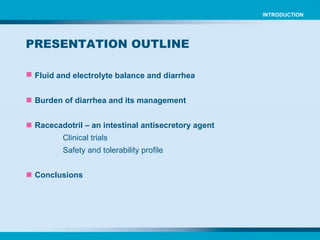 Fluid and electrolyte balance and diarrhea Burden of diarrhea and its management Racecadotril – an intestinal antisecretory agent Clinical trials Safety and tolerability profile Conclusions PRESENTATION OUTLINE INTRODUCTION 