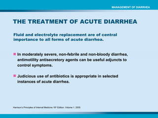 Fluid and electrolyte replacement are of central importance to all forms of acute diarrhea. MANAGEMENT OF DIARRHEA THE TREATMENT OF ACUTE DIARRHEA In moderately severe, non-febrile and non-bloody diarrhea, antimotility antisecretory agents can be useful adjuncts to control symptoms. Judicious use of antibiotics is appropriate in selected instances of acute diarrhea. Harrison’s Principles of Internal Medicine 16 th  Edition. Volume 1. 2005 