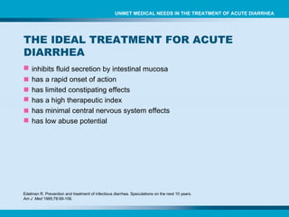inhibits fluid secretion by intestinal mucosa has a rapid onset of action has limited  constipating effects  has a high therapeutic index has  minimal central nervous system effects has  low abuse potential Edelman R. Prevention and treatment of infectious diarrhea. Speculations on the next 10 years.  Am J  Med  1985;78:99-106. UNMET MEDICAL NEEDS IN THE TREATMENT OF ACUTE DIARRHEA THE IDEAL TREATMENT FOR ACUTE DIARRHEA 