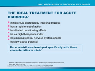 inhibits fluid secretion by intestinal mucosa has a rapid onset of action has limited  constipating effects  has a high therapeutic index has  minimal central nervous system effects has  low abuse potential Racecadotril was developed specifically with these characteristics in mind. 2 1. Edelman R. Prevention and treatment of infectious diarrhea. Speculations on the next 10 years.  Am J  Med  1985;78:99-106. 2. Lecomte JM.  International Journal of Antimicrobial Agents  14 (2000) 81-87 THE IDEAL TREATMENT FOR ACUTE DIARRHEA 1 UNMET MEDICAL NEEDS IN THE TREATMENT OF ACUTE DIARRHEA 