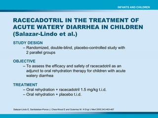 STUDY DESIGN   –  Randomized, double-blind, placebo-controlled study with 2 parallel groups OBJECTIVE   –  To assess the efficacy and safety of racecadotril as an adjunct to oral rehydration therapy  for children with acute watery diarrhea RACECADOTRIL IN THE TREATMENT OF ACUTE WATERY DIARRHEA IN CHILDREN (Salazar-Lindo et al.) TREATMENT   –  Oral rehydration + racecadotril 1.5 mg/kg t.i.d.   –  Oral rehydration + placebo t.i.d. Salazar-Lindo E, Santisteban-Ponce J, Chea-Wood E and Guterriez M.  N Engl J Med  2000;343:463-467   INFANTS AND CHILDREN 