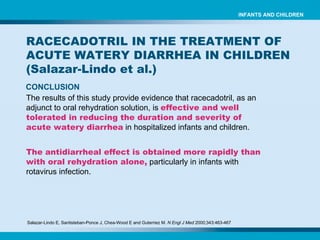 Salazar-Lindo E, Santisteban-Ponce J, Chea-Wood E and Guterriez M.  N Engl J Med  2000;343:463-467   CONCLUSION The results of this study provide evidence that racecadotril, as an adjunct to oral rehydration solution, is   effective and well tolerated in reducing the duration and severity of acute watery diarrhea   in hospitalized infants and children. The antidiarrheal effect is obtained more rapidly than with oral rehydration alone,  particularly in infants with rotavirus infection. RACECADOTRIL IN THE TREATMENT OF ACUTE WATERY DIARRHEA IN CHILDREN (Salazar-Lindo et al.) INFANTS AND CHILDREN 