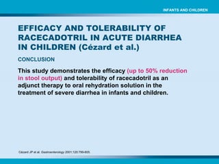 Cézard JP et al.  Gastroenterology  2001;120:799-805.   CONCLUSION EFFICACY AND TOLERABILITY OF RACECADOTRIL IN ACUTE DIARRHEA IN CHILDREN ( Cézard et al.) INFANTS AND CHILDREN This study demonstrates the efficacy  (up to 50% reduction in stool output)  and tolerability of racecadotril as an adjunct therapy to oral rehydration solution in the treatment of severe diarrhea in infants and children. 