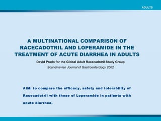 ADULTS A MULTINATIONAL COMPARISON OF RACECADOTRIL AND LOPERAMIDE IN THE TREATMENT OF ACUTE DIARRHEA IN ADULTS David Prado for the Global Adult Racecadotril Study Group Scandinavian Journal of Gastroenterology 2002 AIM: to compare the efficacy, safety and tolerability of Racecadotril with those of Loperamide in patients with acute diarrhea. 