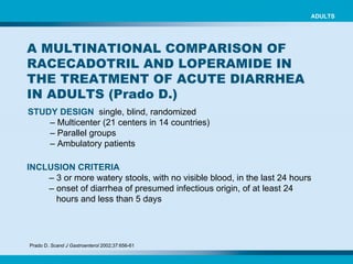 A MULTINATIONAL COMPARISON OF RACECADOTRIL AND LOPERAMIDE IN THE TREATMENT OF ACUTE DIARRHEA IN ADULTS (Prado D.) STUDY DESIGN   single, blind, randomized –  Multicenter (21 centers in 14 countries)  –   Parallel groups   –   Ambulatory patients   Prado D.  Scand J Gastroenterol  2002;37:656-61   INCLUSION CRITERIA   –  3 or more watery stools, with no visible blood, in the last 24 hours   –  onset of diarrhea of presumed infectious origin, of at least 24 hours and less than 5 days ADULTS 