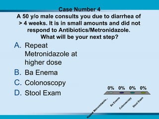 Case Number 4 A 50 y/o male consults you due to diarrhea of  > 4 weeks. It is in small amounts and did not respond to Antibiotics/Metronidazole.  What will be your next step? Repeat Metronidazole at higher dose Ba Enema Colonoscopy Stool Exam 