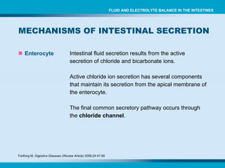 MECHANISMS OF INTESTINAL SECRETION  Enterocyte Intestinal fluid secretion results from the active secretion of chloride and bicarbonate ions. Active chloride ion secretion has several components that maintain its secretion from the apical membrane of the enterocyte. The final common secretory pathway occurs through the  chloride channel . FLUID AND ELECTROLYTE BALANCE IN THE INTESTINES Farthing M.  Digestive Diseases (Review Article)  2006;24:47-58 